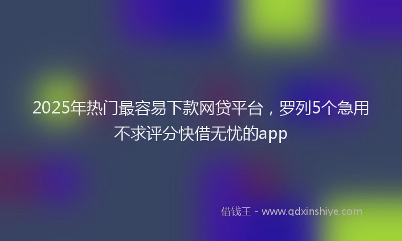 2025年热门最容易下款网贷平台，罗列5个急用不求评分快借无忧的app