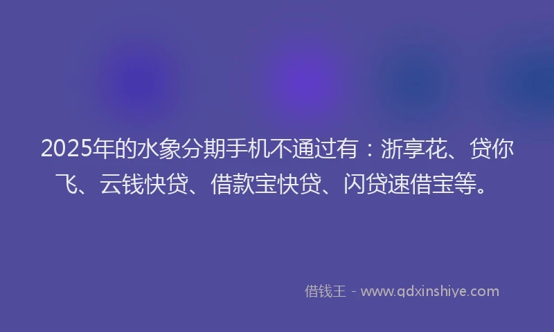 2025年的水象分期手机不通过有：浙享花、贷你飞、云钱快贷、借款宝快贷、闪贷速借宝等。