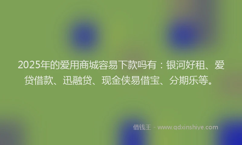 2025年的爱用商城容易下款吗有：银河好租、爱贷借款、迅融贷、现金侠易借宝、分期乐等。