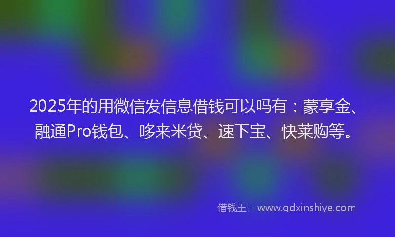 2025年的用微信发信息借钱可以吗有：蒙享金、融通Pro钱包、哆来米贷、速下宝、快莱购等。