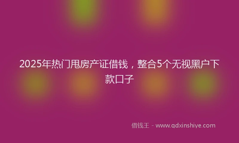 2025年热门甩房产证借钱，整合5个无视黑户下款口子
