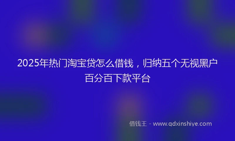 2025年热门淘宝贷怎么借钱，归纳五个无视黑户百分百下款平台