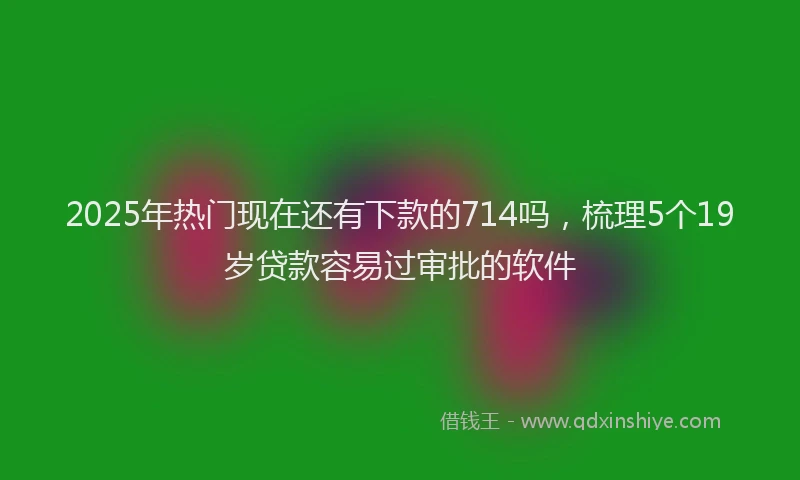 2025年热门现在还有下款的714吗，梳理5个19岁贷款容易过审批的软件