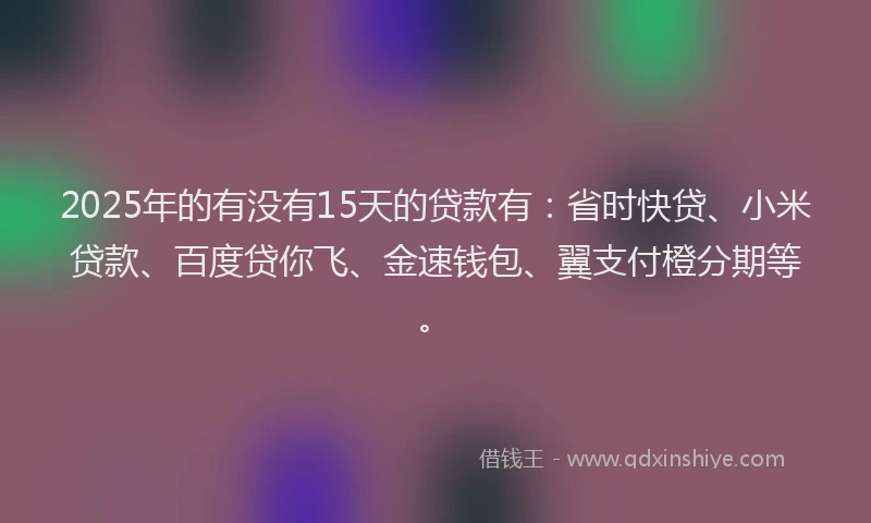 2025年的有没有15天的贷款有：省时快贷、小米贷款、百度贷你飞、金速钱包、翼支付橙分期等。