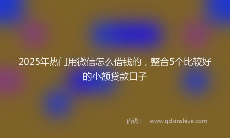 2025年热门用微信怎么借钱的，整合5个比较好的小额贷款口子