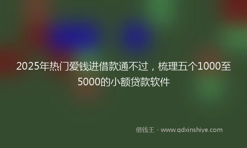 2025年热门爱钱进借款通不过，梳理五个1000至5000的小额贷款软件