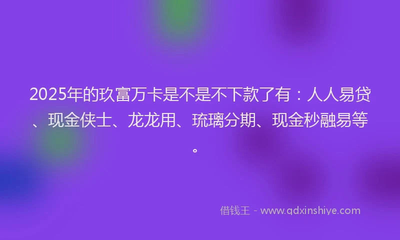 2025年的玖富万卡是不是不下款了有：人人易贷、现金侠士、龙龙用、琉璃分期、现金秒融易等。