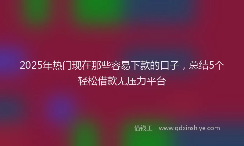 2025年热门现在那些容易下款的口子，总结5个轻松借款无压力平台