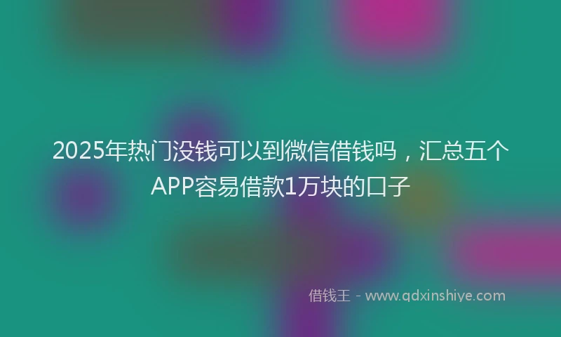 2025年热门没钱可以到微信借钱吗，汇总五个APP容易借款1万块的口子