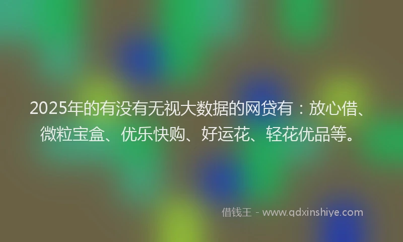 2025年的有没有无视大数据的网贷有：放心借、微粒宝盒、优乐快购、好运花、轻花优品等。
