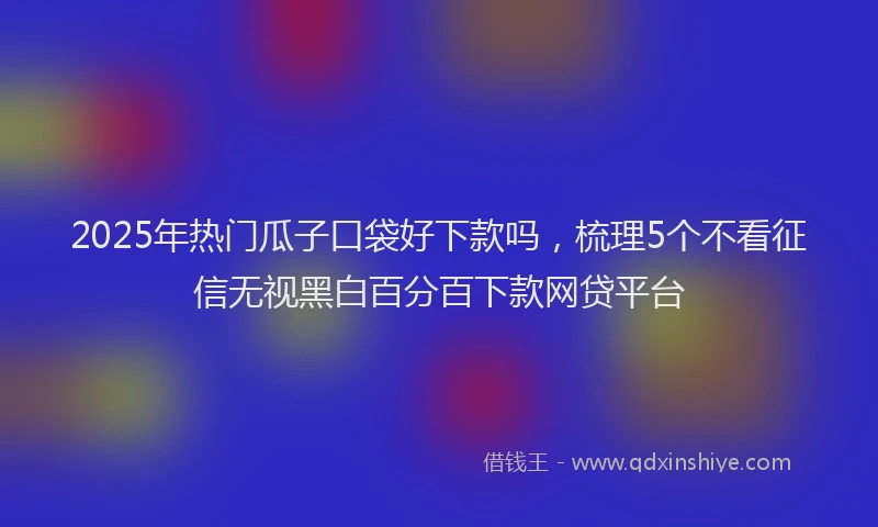 2025年热门瓜子口袋好下款吗，梳理5个不看征信无视黑白百分百下款网贷平台