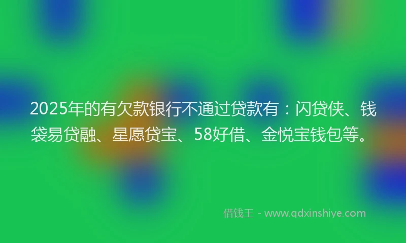 2025年的有欠款银行不通过贷款有：闪贷侠、钱袋易贷融、星愿贷宝、58好借、金悦宝钱包等。