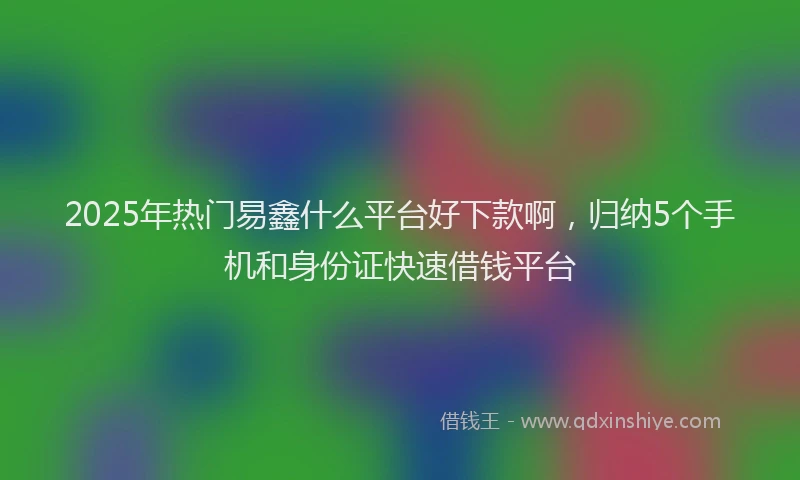 2025年热门易鑫什么平台好下款啊，归纳5个手机和身份证快速借钱平台