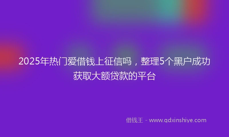 2025年热门爱借钱上征信吗，整理5个黑户成功获取大额贷款的平台