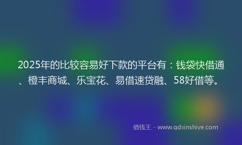2025年的比较容易好下款的平台有：钱袋快借通、橙丰商城、乐宝花、易借速贷融、58好借等。