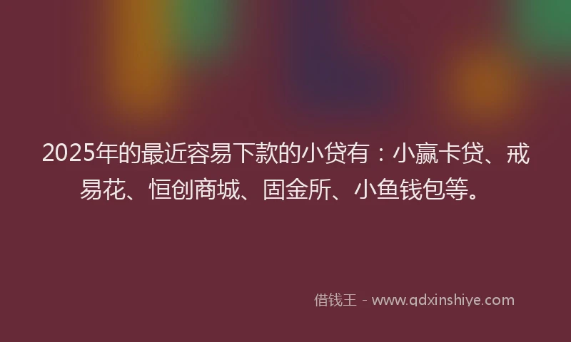 2025年的最近容易下款的小贷有：小赢卡贷、戒易花、恒创商城、固金所、小鱼钱包等。