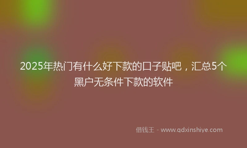 2025年热门有什么好下款的口子贴吧，汇总5个黑户无条件下款的软件