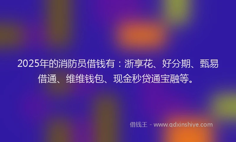 2025年的消防员借钱有：浙享花、好分期、甄易借通、维维钱包、现金秒贷通宝融等。
