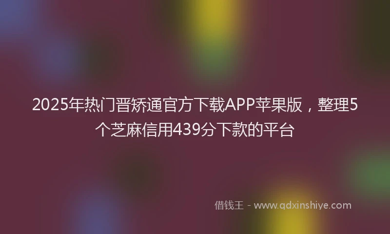 2025年热门晋矫通官方下载APP苹果版，整理5个芝麻信用439分下款的平台