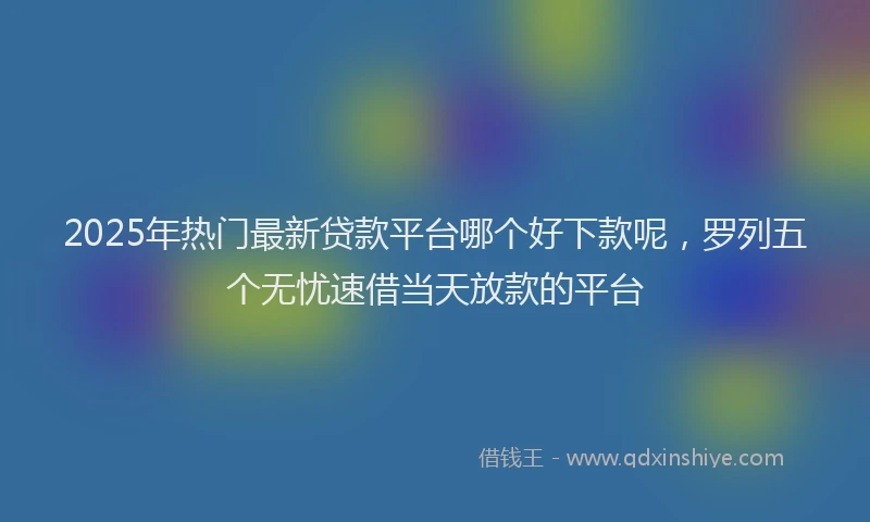 2025年热门最新贷款平台哪个好下款呢，罗列五个无忧速借当天放款的平台