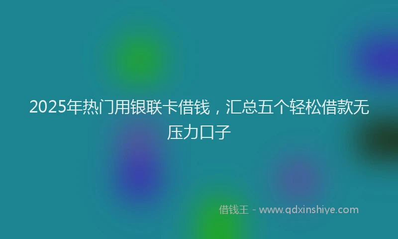 2025年热门用银联卡借钱，汇总五个轻松借款无压力口子