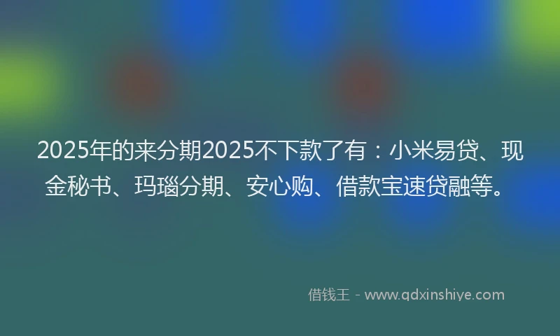 2025年的来分期2025不下款了有：小米易贷、现金秘书、玛瑙分期、安心购、借款宝速贷融等。
