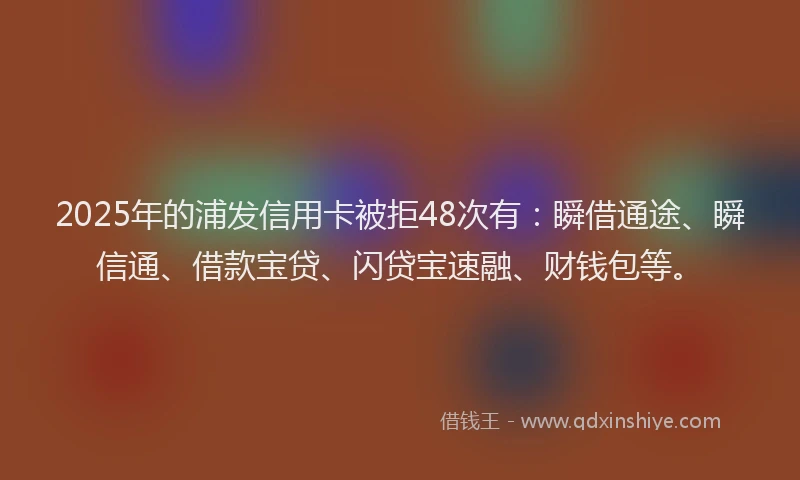 2025年的浦发信用卡被拒48次有：瞬借通途、瞬信通、借款宝贷、闪贷宝速融、财钱包等。