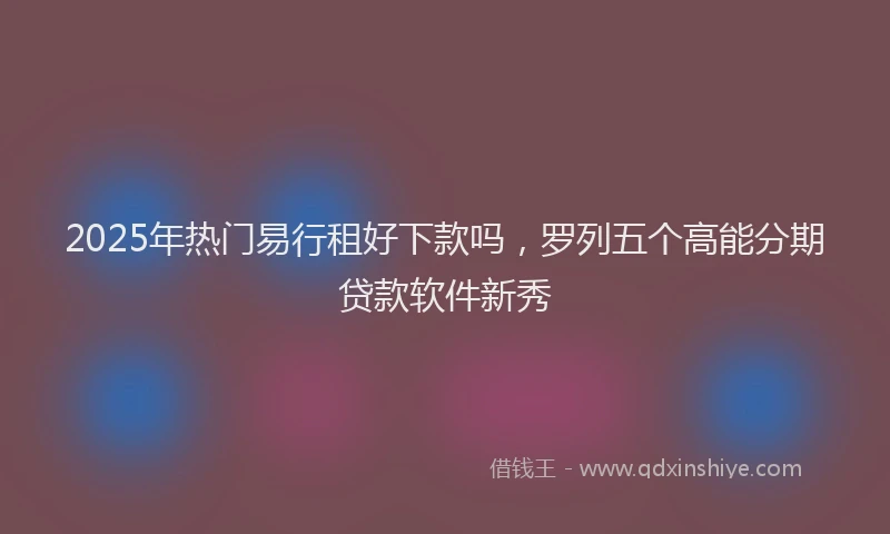 2025年热门易行租好下款吗，罗列五个高能分期贷款软件新秀