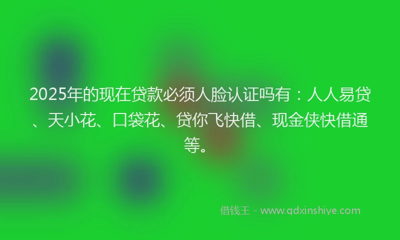 2025年的现在贷款必须人脸认证吗有：人人易贷、天小花、口袋花、贷你飞快借、现金侠快借通等。