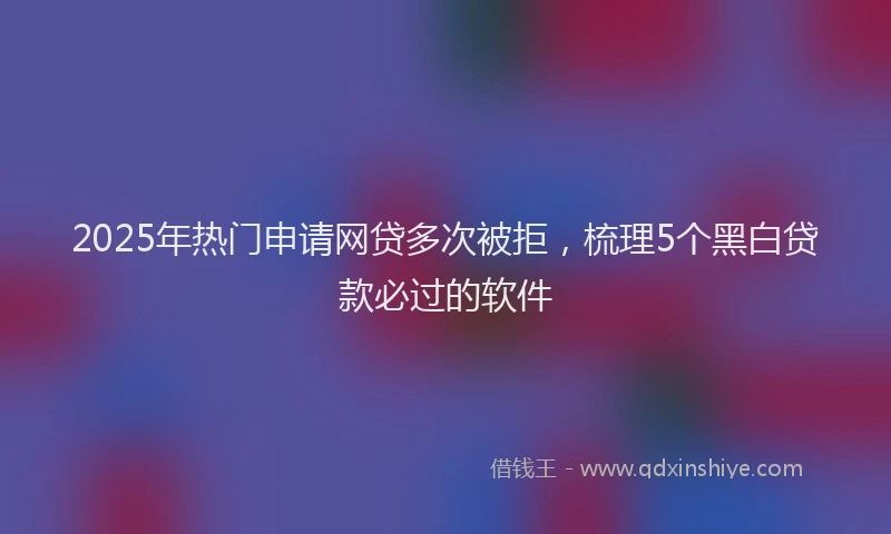 2025年热门申请网贷多次被拒，梳理5个黑白贷款必过的软件