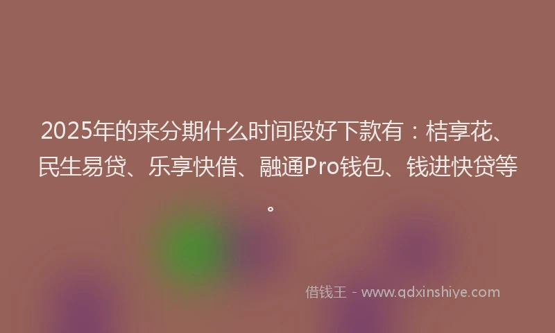2025年的来分期什么时间段好下款有：桔享花、民生易贷、乐享快借、融通Pro钱包、钱进快贷等。