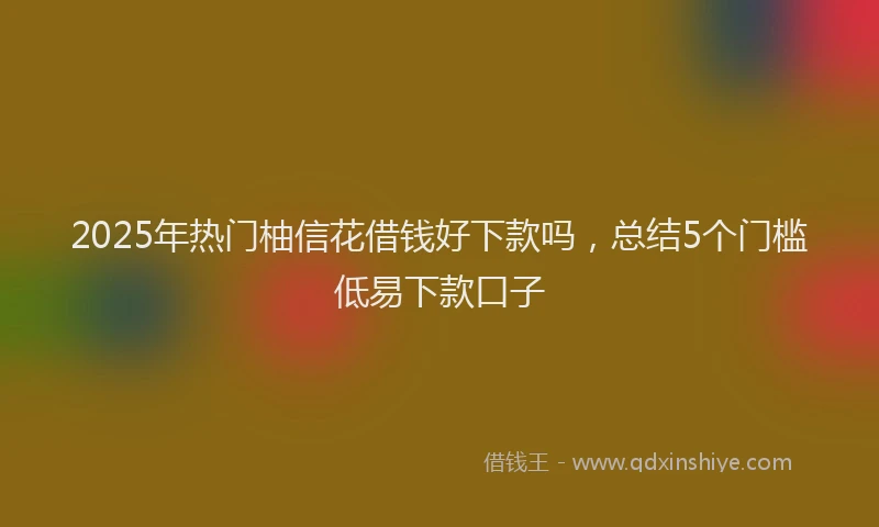 2025年热门柚信花借钱好下款吗，总结5个门槛低易下款口子
