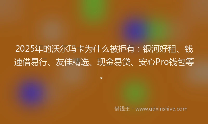 2025年的沃尔玛卡为什么被拒有：银河好租、钱速借易行、友佳精选、现金易贷、安心Pro钱包等。