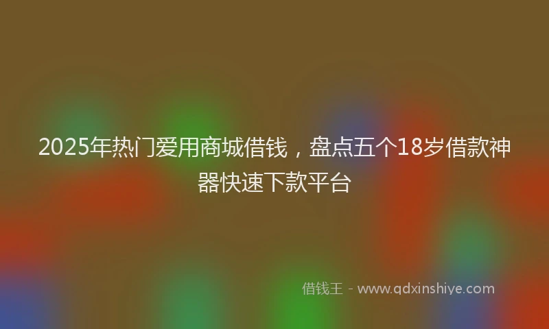 2025年热门爱用商城借钱，盘点五个18岁借款神器快速下款平台