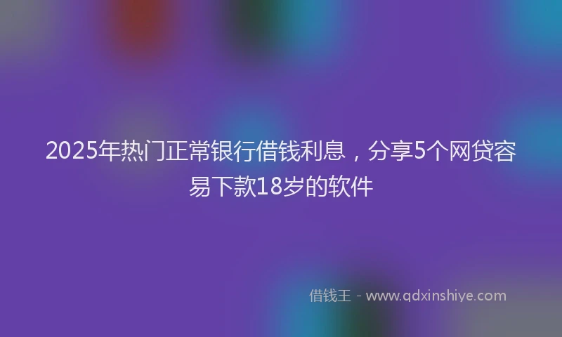 2025年热门正常银行借钱利息，分享5个网贷容易下款18岁的软件