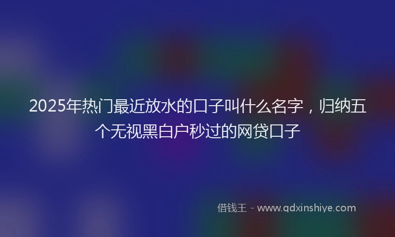 2025年热门最近放水的口子叫什么名字，归纳五个无视黑白户秒过的网贷口子