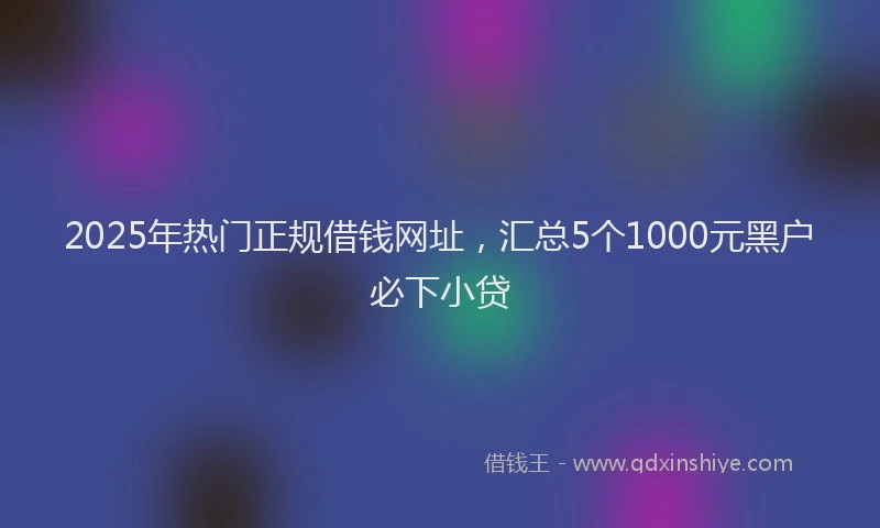 2025年热门正规借钱网址，汇总5个1000元黑户必下小贷