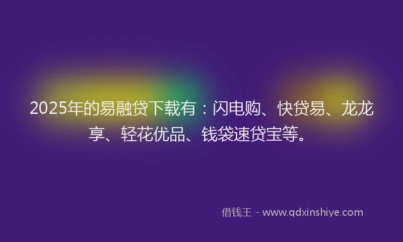 2025年的易融贷下载有：闪电购、快贷易、龙龙享、轻花优品、钱袋速贷宝等。