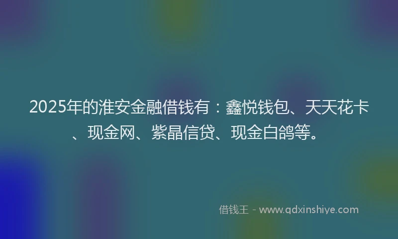 2025年的淮安金融借钱有：鑫悦钱包、天天花卡、现金网、紫晶信贷、现金白鸽等。
