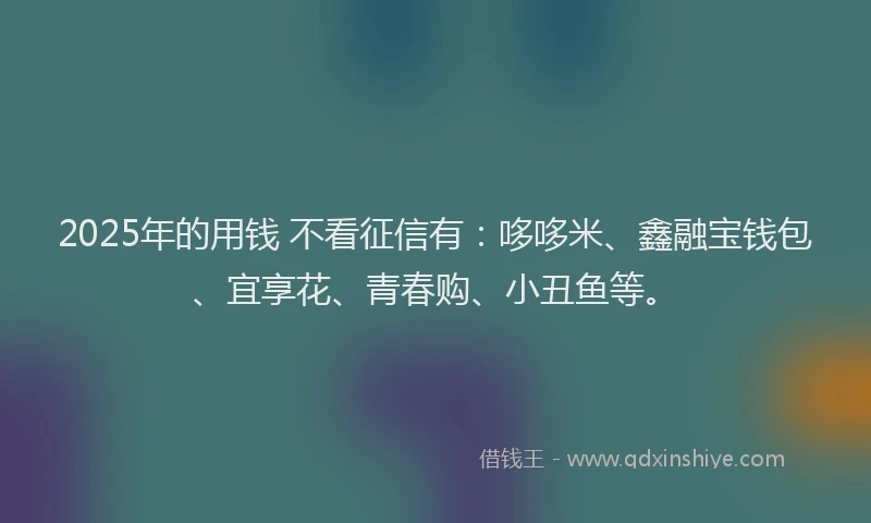 2025年的用钱 不看征信有：哆哆米、鑫融宝钱包、宜享花、青春购、小丑鱼等。