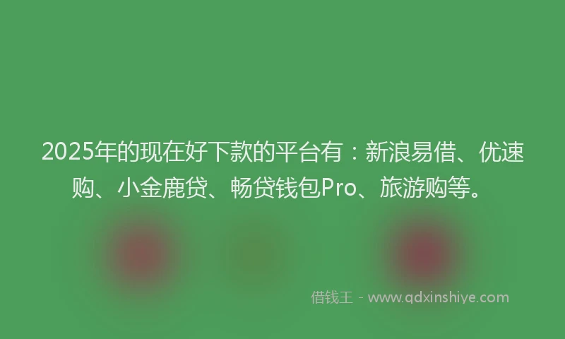2025年的现在好下款的平台有：新浪易借、优速购、小金鹿贷、畅贷钱包Pro、旅游购等。