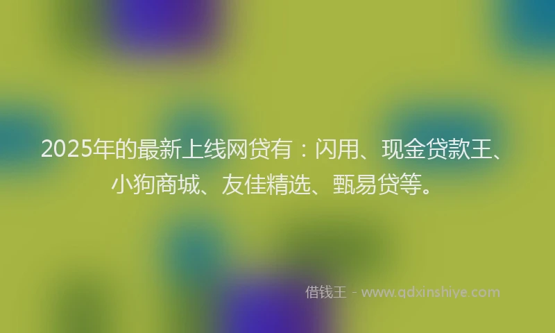 2025年的最新上线网贷有：闪用、现金贷款王、小狗商城、友佳精选、甄易贷等。