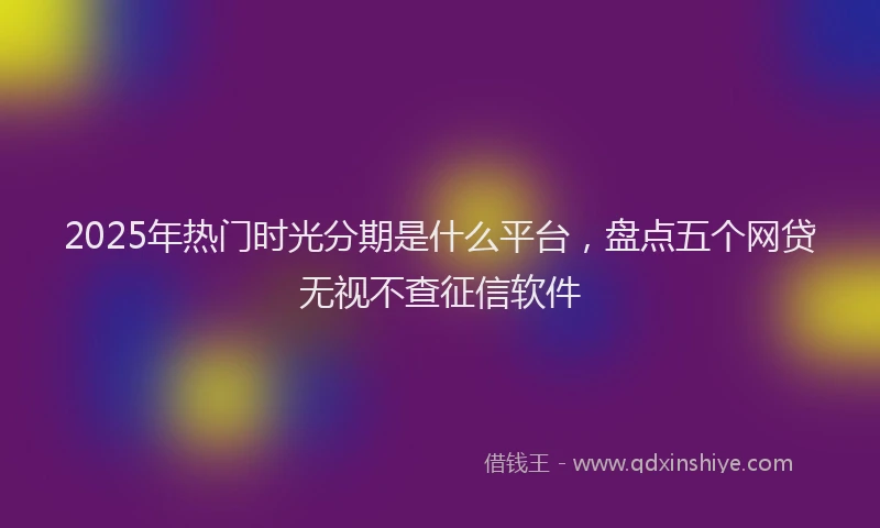 2025年热门时光分期是什么平台，盘点五个网贷无视不查征信软件