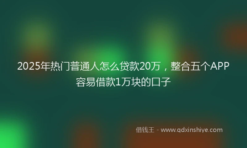 2025年热门普通人怎么贷款20万，整合五个APP容易借款1万块的口子