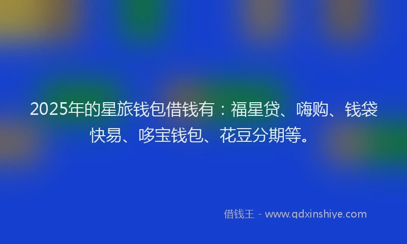 2025年的星旅钱包借钱有：福星贷、嗨购、钱袋快易、哆宝钱包、花豆分期等。