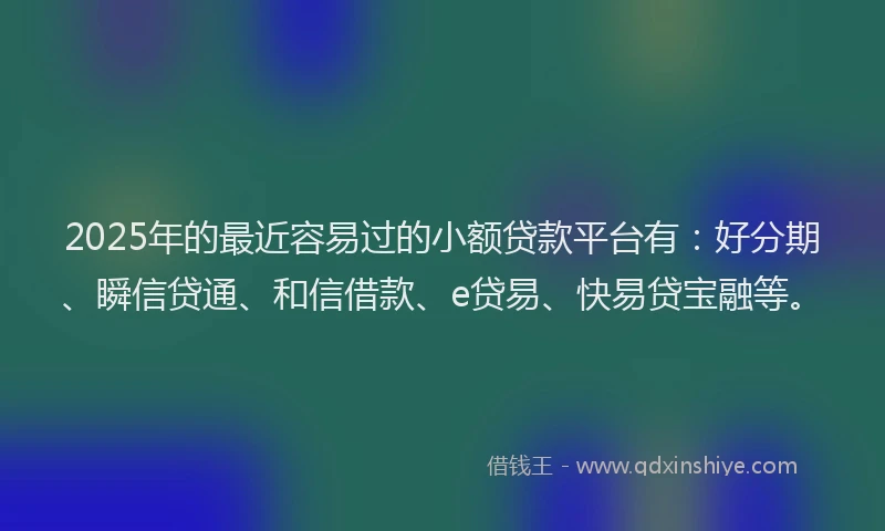 2025年的最近容易过的小额贷款平台有：好分期、瞬信贷通、和信借款、e贷易、快易贷宝融等。
