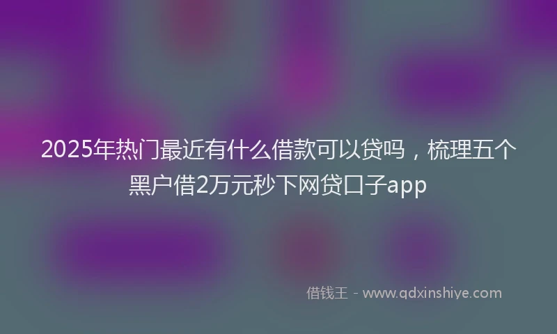 2025年热门最近有什么借款可以贷吗，梳理五个黑户借2万元秒下网贷口子app
