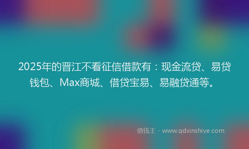 2025年的晋江不看征信借款有：现金流贷、易贷钱包、Max商城、借贷宝易、易融贷通等。