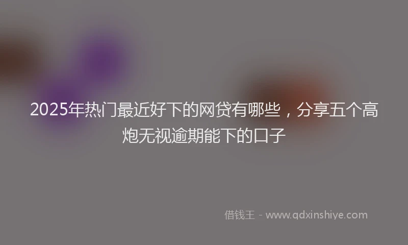 2025年热门最近好下的网贷有哪些，分享五个高炮无视逾期能下的口子