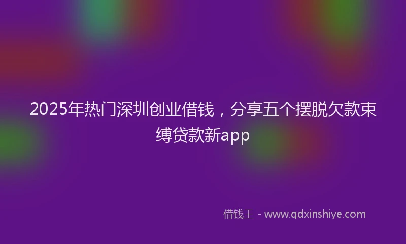 2025年热门深圳创业借钱，分享五个摆脱欠款束缚贷款新app